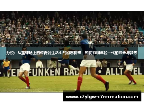 孙悦：从篮球场上的传奇到生活中的励志榜样，如何影响年轻一代的成长与梦想